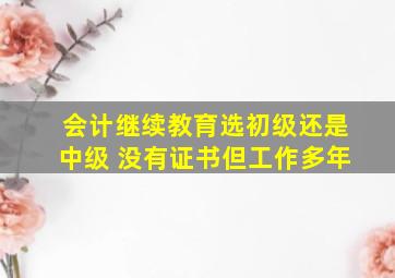 会计继续教育选初级还是中级 没有证书但工作多年